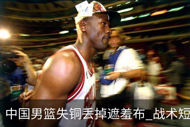 中国男篮失铜丢掉遮羞布 战术短板无解只剩悲情人设？
