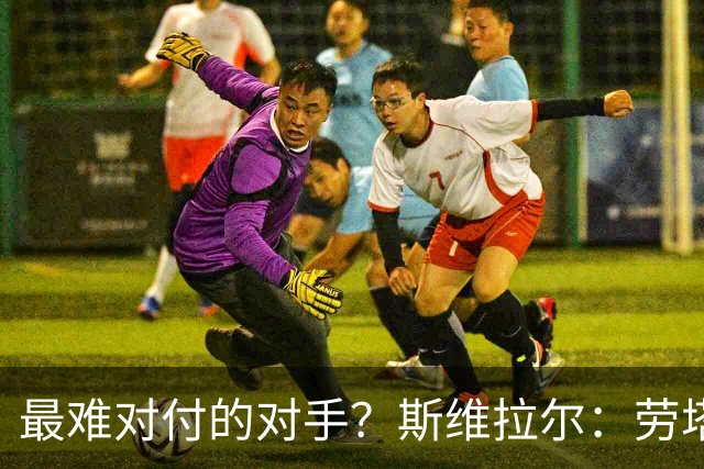 最难对付的对手？斯维拉尔：劳塔罗太难读懂了，图拉姆的速度太快